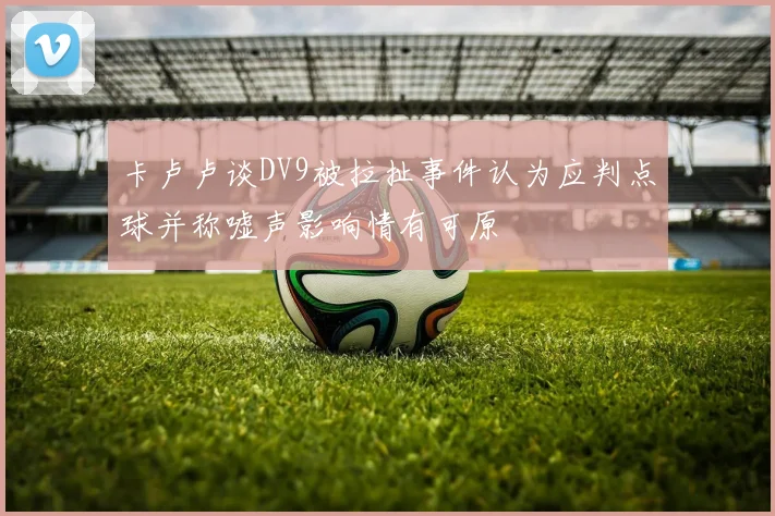卡卢卢谈DV9被拉扯事件认为应判点球并称嘘声影响情有可原