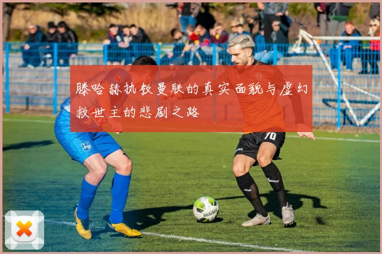 滕哈赫执教曼联的真实面貌与虚幻救世主的悲剧之路