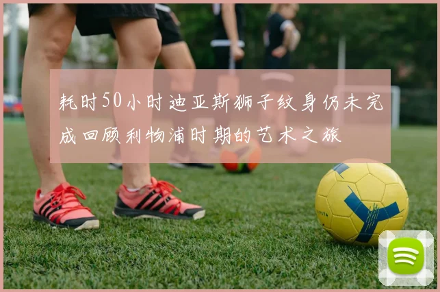 耗时50小时迪亚斯狮子纹身仍未完成回顾利物浦时期的艺术之旅