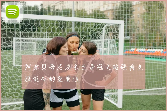 阿尔贝蒂尼谈米兰争冠之路强调克服低谷的重要性