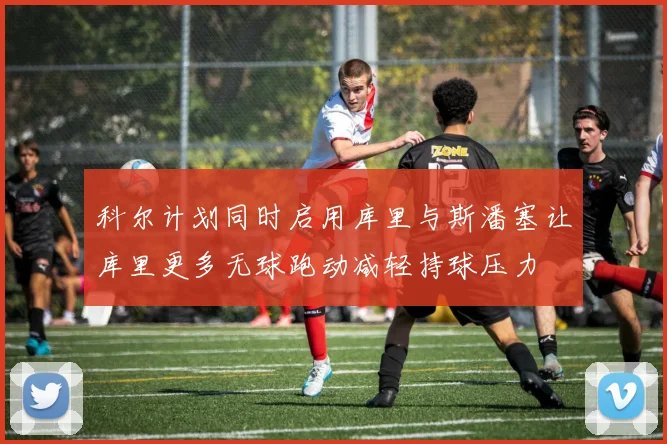 科尔计划同时启用库里与斯潘塞让库里更多无球跑动减轻持球压力