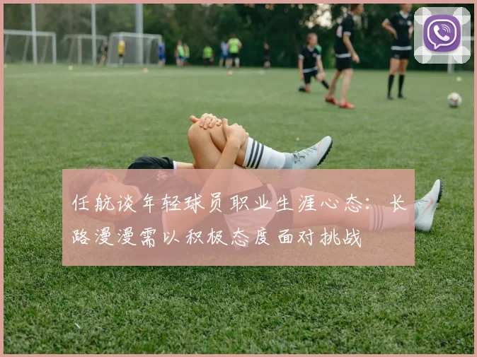 任航谈年轻球员职业生涯心态：长路漫漫需以积极态度面对挑战