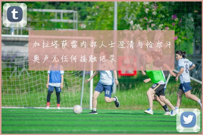加拉塔萨雷内部人士澄清与恰尔汗奥卢无任何接触记录