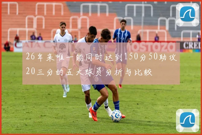 26年来唯一能同时达到150分50助攻20三分的五大球员分析与比较