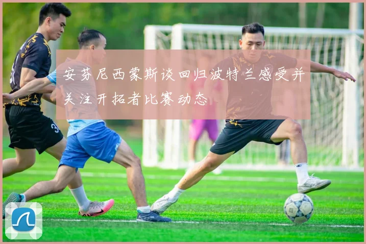 安芬尼西蒙斯谈回归波特兰感受并关注开拓者比赛动态