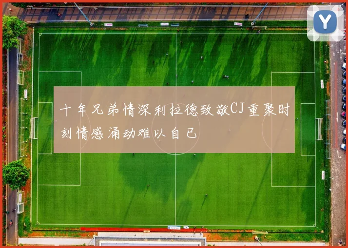 十年兄弟情深利拉德致敬CJ重聚时刻情感涌动难以自已