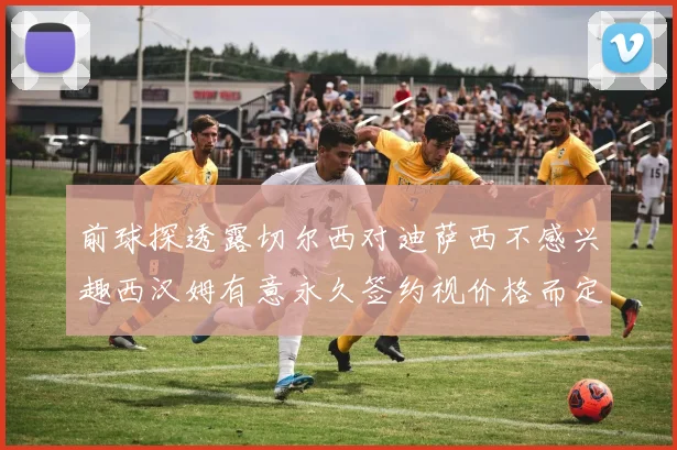 前球探透露切尔西对迪萨西不感兴趣西汉姆有意永久签约视价格而定