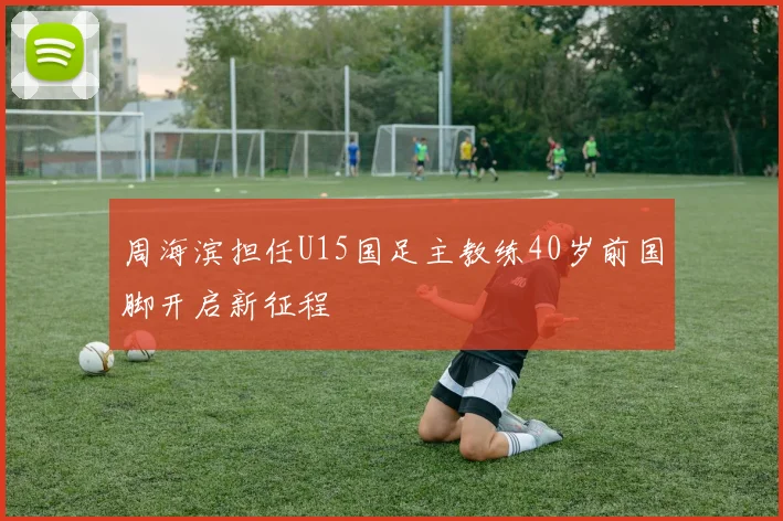 周海滨担任U15国足主教练40岁前国脚开启新征程