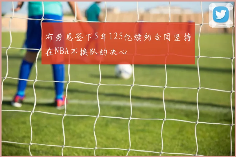布劳恩签下5年125亿续约合同坚持在NBA不换队的决心