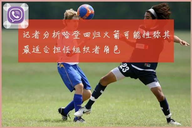 记者分析哈登回归火箭可能性称其最适合担任组织者角色