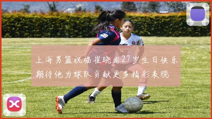 上海男篮祝福崔晓龙27岁生日快乐期待他为球队贡献更多精彩表现