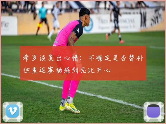 希罗谈复出心情：不确定是否替补但重返赛场感到无比开心