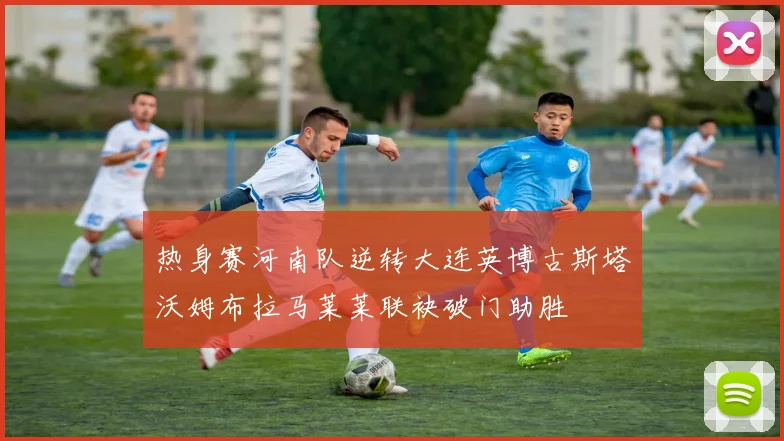 热身赛河南队逆转大连英博古斯塔沃姆布拉马莱莱联袂破门助胜