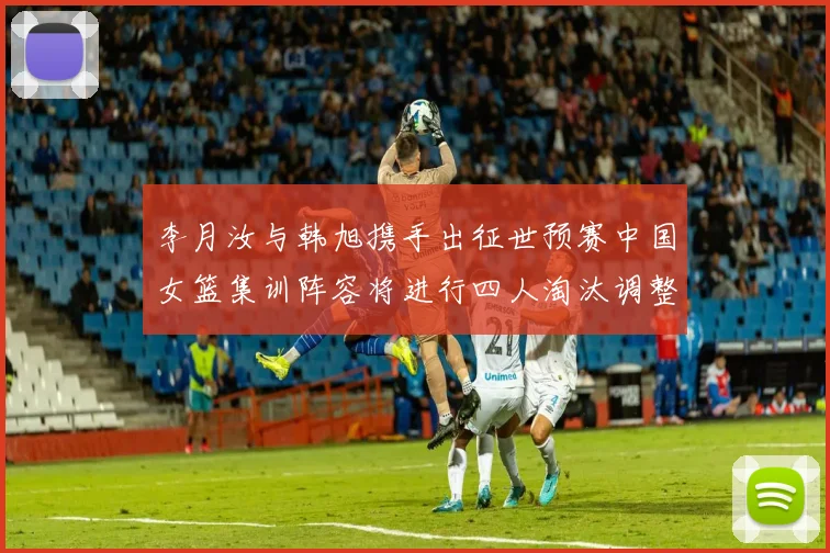 李月汝与韩旭携手出征世预赛中国女篮集训阵容将进行四人淘汰调整