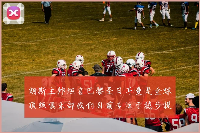 朗斯主帅坦言巴黎圣日耳曼是全球顶级俱乐部我们目前专注于稳步提升表现