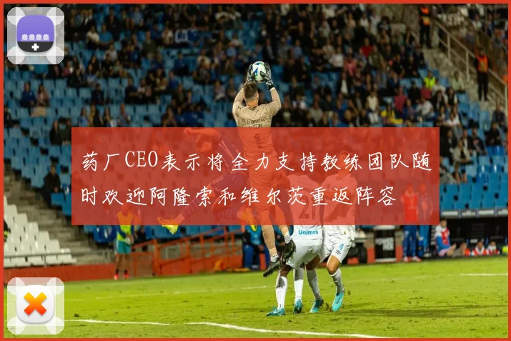药厂CEO表示将全力支持教练团队随时欢迎阿隆索和维尔茨重返阵容
