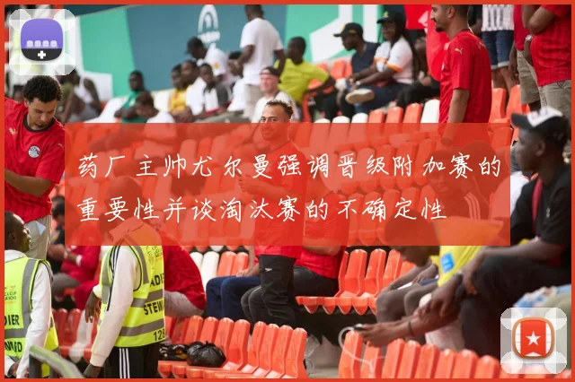 药厂主帅尤尔曼强调晋级附加赛的重要性并谈淘汰赛的不确定性