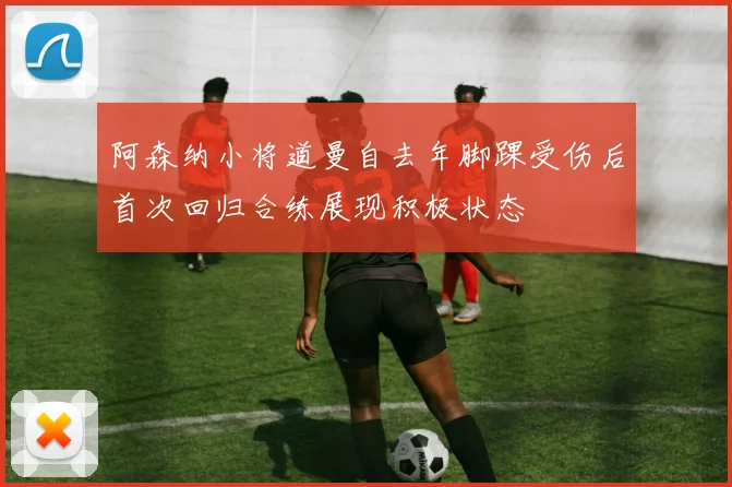 阿森纳小将道曼自去年脚踝受伤后首次回归合练展现积极状态