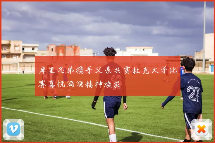 库里兄弟携手父亲共赏杜克大学比赛喜悦满满精神焕发
