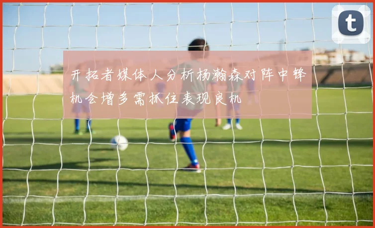 开拓者媒体人分析杨瀚森对阵中锋机会增多需抓住表现良机
